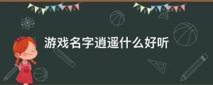 游戲名字逍遙什么好聽（游戲網名以逍遙開頭的有哪些？）