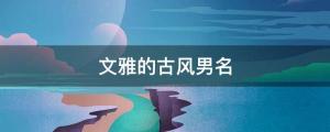 男孩起名 帥氣小眾，不同凡響的古風男孩名字大全（文雅的古風男名）