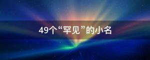 49個“罕見”的小名，男女適用，不隨大流只做自己