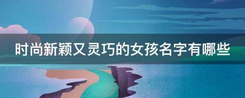 2022年有寓意時(shí)尚新穎又靈巧的女孩名字 